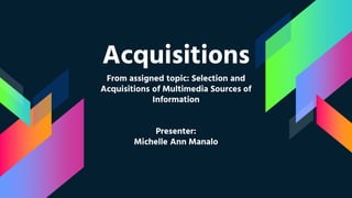Acquisitions
From assigned topic: Selection and
Acquisitions of Multimedia Sources of
Information
Presenter:
Michelle Ann Manalo
 