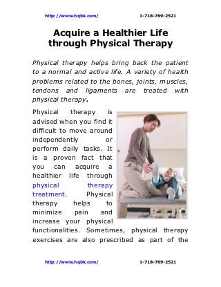 http://www.hqbk.com/         1-718-769-2521



     Acquire a Healthier Life
    through Physical Therapy

Physical therapy helps bring back the patient
to a normal and active life. A variety of health
problems related to the bones, joints, muscles,
tendons and ligaments are treated with
physical therapy.
Physical     therapy     is
advised when you find it
difficult to move around
independently           or
perform daily tasks. It
is a proven fact that
you can acquire a
healthier life through
physical          therapy
treatment.        Physical
therapy       helps     to
minimize      pain    and
increase your physical
functionalities. Sometimes, physical therapy
exercises are also prescribed as part of the


   http://www.hqbk.com/         1-718-769-2521
 