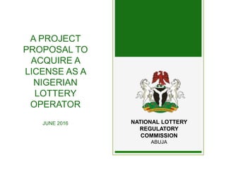 A PROJECT
PROPOSAL TO
ACQUIRE A
LICENSE AS A
NIGERIAN
LOTTERY
OPERATOR
JUNE 2016 NATIONAL LOTTERY
REGULATORY
COMMISSION
ABUJA
 