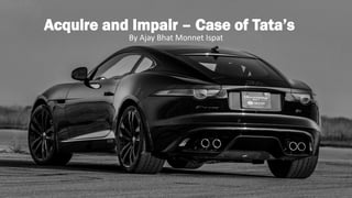 Acquire and Impair – Case of Tata’s
By Ajay Bhat Monnet Ispat
 