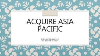ACQUIRE ASIA
PACIFIC
Strategic Management
Ma. Joana G. Barrion
 