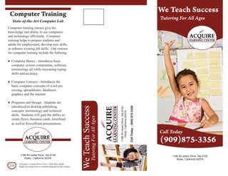 We Teach Success
 Computer Training
                                                                                                                                                                    Tutoring For All Ages
   State-of-the-Art Computer Lab
Computer training classes give the
knowledge and ability to use computers
and technology efficiently. Computer
training helps to prepare students and
adults for employment, develop new skills,
or enhance existing job skills. Our courses
for computer training include the follwing:

♦ Computer Basics - Introduces basic
  computer system components, software,
  terminology all while increasing typing
  skills and accuracy.

♦ Computer Literacy - Introduces the
  basic computer concepts of word pro
  cessing, spreadsheets, databases,
  graphics and the internet.

♦ Programs and Design - Students are
  introduced to desktop publishing
                                                                We Teach Success




                                                                                                                                      Call Today : (909) 875-3356
                                                                                                      1188 W.Leiske Drive, Ste.#100
  concepts, terminology and technical



                                                                                                         Rialto, California 92376
  skills. Students will gain the ability to
                                                                              Tutoring For All Ages



  create flyers, business cards, letterhead
  as well as PowerPoint presentations.

                                                                                                                                                                    Call Today
                                                                                                                                                                    (909)875-3356
         1188 W.Leiske Drive, Ste.#100                                                                                                                                   1188 W.Leiske Drive, Ste.#100
            Rialto, California 92376                                                                                                                                        Rialto, California 92376
        Freeway a Ayala Drive Exit a One bloc South,
210     Right on Leiske Drive (Animal Hospital on the corner)
 