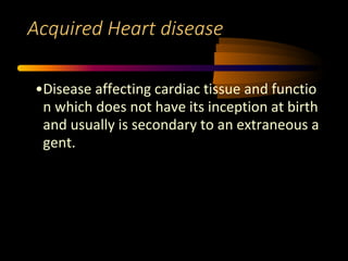 Acquired Heart disease
•Disease affecting cardiac tissue and functio
n which does not have its inception at birth
and usually is secondary to an extraneous a
gent.
 