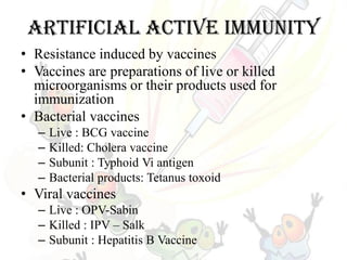 Artificial active immunity
• Resistance induced by vaccines
• Vaccines are preparations of live or killed
microorganisms or their products used for
immunization
• Bacterial vaccines
– Live : BCG vaccine
– Killed: Cholera vaccine
– Subunit : Typhoid Vi antigen
– Bacterial products: Tetanus toxoid
• Viral vaccines
– Live : OPV-Sabin
– Killed : IPV – Salk
– Subunit : Hepatitis B Vaccine
 