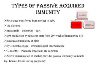 Types of passive acquired
immunity PASSIVE
NATURAL ARTIFICIAL
Resistance transferred from mother to baby
Via placenta
Breast milk – colostrum – IgA
IgM production by fetus can start from 20th week of intrauterine life
Inadequate immunity at birth
By 3 months of age – immunological independence
• < 3 months – Pediatric infections are common
Active immunization of mother provides passive immunity to infants
Eg. Tetanus toxoid during pregnancy
 