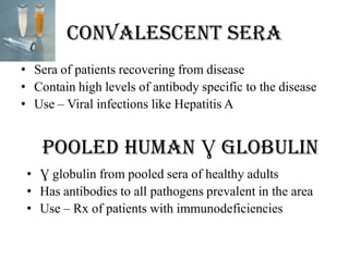 Convalescent sera
• Sera of patients recovering from disease
• Contain high levels of antibody specific to the disease
• Use – Viral infections like Hepatitis A
Pooled human Ɣ globulin
• Ɣ globulin from pooled sera of healthy adults
• Has antibodies to all pathogens prevalent in the area
• Use – Rx of patients with immunodeficiencies
 