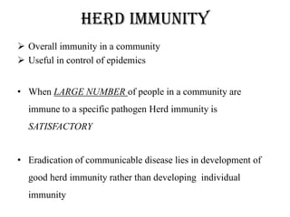 Herd immunity
 Overall immunity in a community
 Useful in control of epidemics
• When LARGE NUMBER of people in a community are
immune to a specific pathogen Herd immunity is
SATISFACTORY
• Eradication of communicable disease lies in development of
good herd immunity rather than developing individual
immunity
 