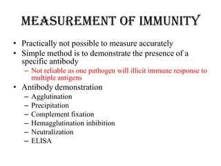 Measurement of immunity
• Practically not possible to measure accurately
• Simple method is to demonstrate the presence of a
specific antibody
– Not reliable as one pathogen will illicit immune response to
multiple antigens
• Antibody demonstration
– Agglutination
– Precipitation
– Complement fixation
– Hemagglutination inhibition
– Neutralization
– ELISA
 