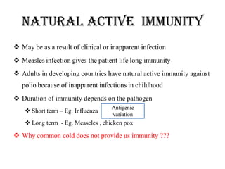 Natural active IMMUNITY
 May be as a result of clinical or inapparent infection
 Measles infection gives the patient life long immunity
 Adults in developing countries have natural active immunity against
polio because of inapparent infections in childhood
 Duration of immunity depends on the pathogen
 Short term – Eg. Influenza
 Long term - Eg. Measeles , chicken pox
 Why common cold does not provide us immunity ???
Antigenic
variation
 