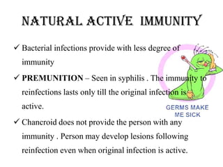 natural active IMMUNITY
 Bacterial infections provide with less degree of
immunity
 PREMUNITION – Seen in syphilis . The immunity to
reinfections lasts only till the original infection is
active.
 Chancroid does not provide the person with any
immunity . Person may develop lesions following
reinfection even when original infection is active.
 