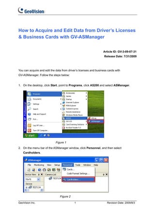 How to Acquire and Edit Data from Driver’s Licenses
& Business Cards with GV-ASManager


                                                                  Article ID: GV-3-09-07-31
                                                                   Release Date: 7/31/2009



You can acquire and edit the data from driver’s licenses and business cards with
GV-ASManager. Follow the steps below:


1. On the desktop, click Start, point to Programs, click AS200 and select ASManager.




                             Figure 1
2. On the menu bar of the ASManager window, click Personnel, and then select
   Cardholders.




                                Figure 2

GeoVision Inc.                              1                        Revision Date: 2009/8/3
 