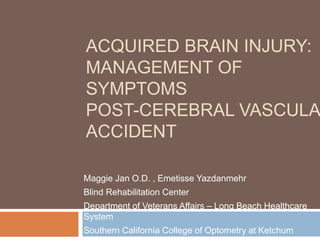 ACQUIRED BRAIN INJURY:
MANAGEMENT OF
SYMPTOMS
POST-CEREBRAL VASCULA
ACCIDENT
Maggie Jan O.D. , Emetisse Yazdanmehr
Blind Rehabilitation Center
Department of Veterans Affairs – Long Beach Healthcare
System
Southern California College of Optometry at Ketchum
 