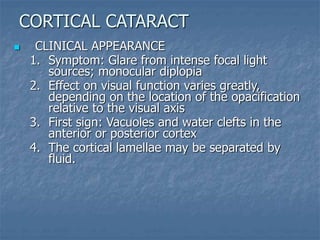  CLINICAL APPEARANCE
1. Symptom: Glare from intense focal light
sources; monocular diplopia
2. Effect on visual function varies greatly,
depending on the location of the opacification
relative to the visual axis
3. First sign: Vacuoles and water clefts in the
anterior or posterior cortex
4. The cortical lamellae may be separated by
fluid.
CORTICAL CATARACT
 
