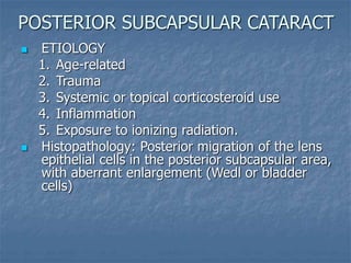  ETIOLOGY
1. Age-related
2. Trauma
3. Systemic or topical corticosteroid use
4. Inflammation
5. Exposure to ionizing radiation.
 Histopathology: Posterior migration of the lens
epithelial cells in the posterior subcapsular area,
with aberrant enlargement (Wedl or bladder
cells)
POSTERIOR SUBCAPSULAR CATARACT
 