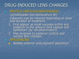  MIOTICS (ANTICHOLINESTERASES)
(echothiopate and demecarium Br)
Cataracts may be induced depending on dose
and duration of treatment.
1. First appear as small vacuoles within and
posterior to the anterior lens capsule and
epithelium (by retroillumination).
2. May progress to posterior cortical and
nuclear lens changes.
 AMIODARONE
 Stellate anterior axial pigment deposition
DRUG-INDUCED LENS CHANGES
 