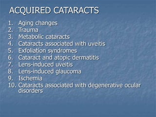 ACQUIRED CATARACTS
1. Aging changes
2. Trauma
3. Metabolic cataracts
4. Cataracts associated with uveitis
5. Exfoliation syndromes
6. Cataract and atopic dermatitis
7. Lens-induced uveitis
8. Lens-induced glaucoma
9. Ischemia
10. Cataracts associated with degenerative ocular
disorders
 