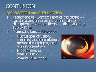 DISLOCATION and SUBLUXATION
1. Pathogenesis: Compression of the globe →
rapid expansion in an equatorial plane →
disruption of zonular fibers → dislocation or
subluxation.
2. Traumatic lens subluxation
CONTUSION
 Fluctuation of vision,
impaired accommodation,
monocular diplopia, and
high astigmatism
 Iridodonesis or
phacodonesis
 Zonular disruption
 