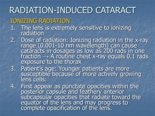 IONIZING RADIATION
1. The lens is extremely sensitive to ionizing
radiation
2. Dose of radiation: Ionizing radiation in the x-ray
range (0.001-10 nm wavelength) can cause
cataracts in dosages as low as 200 rads in one
fraction → A routine chest x-ray equals 0.1 rads
exposure to the thorax
3. Patient’s age: Younger patients are more
susceptible because of more actively growing
lens cells.
4. First appear as punctate opacities within the
posterior capsule and feathery anterior
subcapsular opacities that radiate toward the
equator of the lens and may progress to
complete opacification of the lens.
RADIATION-INDUCED CATARACT
 