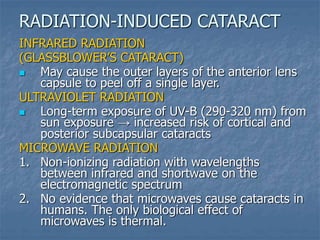 INFRARED RADIATION
(GLASSBLOWER’S CATARACT)
 May cause the outer layers of the anterior lens
capsule to peel off a single layer.
ULTRAVIOLET RADIATION
 Long-term exposure of UV-B (290-320 nm) from
sun exposure → increased risk of cortical and
posterior subcapsular cataracts
MICROWAVE RADIATION
1. Non-ionizing radiation with wavelengths
between infrared and shortwave on the
electromagnetic spectrum
2. No evidence that microwaves cause cataracts in
humans. The only biological effect of
microwaves is thermal.
RADIATION-INDUCED CATARACT
 