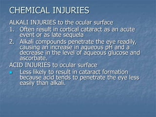 ALKALI INJURIES to the ocular surface
1. Often result in cortical cataract as an acute
event or as late sequela
2. Alkali compounds penetrate the eye readily,
causing an increase in aqueous pH and a
decrease in the level of aqueous glucose and
ascorbate.
ACID INJURIES to ocular surface
 Less likely to result in cataract formation
because acid tends to penetrate the eye less
easily than alkali.
CHEMICAL INJURIES
 