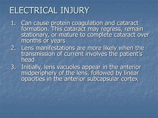 1. Can cause protein coagulation and cataract
formation. This cataract may regress, remain
stationary, or mature to complete cataract over
months or years
2. Lens manifestations are more likely when the
transmission of current involves the patient’s
head
3. Initially, lens vacuoles appear in the anterior
midperiphery of the lens, followed by linear
opacities in the anterior subcapsular cortex
ELECTRICAL INJURY
 