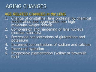 AGE-RELATED CHANGES in the LENS
1. Change of crystallins (lens proteins) by chemical
modification and aggregation into high-
molecular-weight protein.
2. Compression and hardening of lens nucleus
(nuclear sclerosis)
3. Decreased concentrations of glutathione and
potassium
4. Increased concentrations of sodium and calcium
5. Increased hydration
6. Progressive pigmentation (yellow or brownish
hue)
AGING CHANGES
 