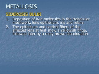SIDEROSIS BULBI
1. Deposition of iron molecules in the trabecular
meshwork, lens epithelium, iris and retina
2. The epithelium and cortical fibers of the
affected lens at first show a yellowish tinge,
followed later by a rusty brown discoloration
METALLOSIS
 