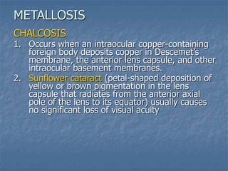 CHALCOSIS
1. Occurs when an intraocular copper-containing
foreign body deposits copper in Descemet’s
membrane, the anterior lens capsule, and other
intraocular basement membranes.
2. Sunflower cataract (petal-shaped deposition of
yellow or brown pigmentation in the lens
capsule that radiates from the anterior axial
pole of the lens to its equator) usually causes
no significant loss of visual acuity
METALLOSIS
 