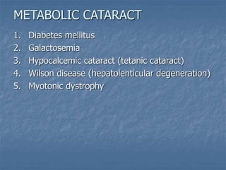 1. Diabetes mellitus
2. Galactosemia
3. Hypocalcemic cataract (tetanic cataract)
4. Wilson disease (hepatolenticular degeneration)
5. Myotonic dystrophy
METABOLIC CATARACT
 
