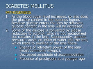 PATHOGENESIS
1. As the blood sugar level increases, so also does
the glucose content in the aqueous humor.
Because glucose enters the lens by diffusion,
glucose content in the lens will be increased.
2. Some of the glucose is converted by aldose
reductase to sorbitol, which is not metabolized
but remains in the lens. Subsequently, osmotic
pressure causes an influx of water into the lens,
which leads to swelling of the lens fibers.
 Change of refractive power of the lens
(most commonly myopic).
 Decreased amplitude of accommodation
 Presence of presbyopia at a younger age
DIABETES MELLITUS
 