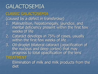 CLASSIC GALACTOSEMIA
(caused by a defect in transferase)
1. Malnutrition, hepatomegaly, jaundice, and
mental deficiency present within the first few
weeks of life
2. Cataract develops in 75% of cases, usually
within the first few weeks of life
3. Oil-droplet bilateral cataract (opacification of
the nucleus and deep cortex) that may
progress to total opacification of the lens
TREATMENT
Elimination of milk and milk products from the
diet
GALACTOSEMIA
 
