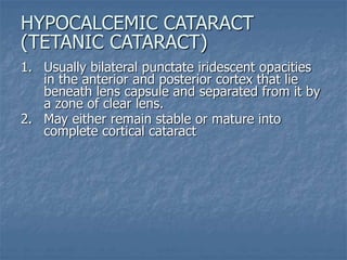 1. Usually bilateral punctate iridescent opacities
in the anterior and posterior cortex that lie
beneath lens capsule and separated from it by
a zone of clear lens.
2. May either remain stable or mature into
complete cortical cataract
HYPOCALCEMIC CATARACT
(TETANIC CATARACT)
 