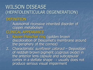 DEFINITION
Autosomal recessive inherited disorder of
copper metabolism
CLINICAL APPEARANCE
1. Kayser-Fleischer ring (golden brown
discoloration of Descemet’s membrane around
the periphery of the cornea)
2. Characteristic sunflower cataract – Deposition
of reddish brown pigment (cuprous oxide) in
the anterior lens capsule and subcapsular
cortex in a stellate shape → usually does not
produce serious visual impairment
WILSON DISEASE
(HEPATOLENTICULAR DEGENERATION)
 