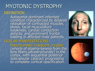 DEFINITION
Autosomal dominant inherited
condition characterized by delayed
relaxation of contracted muscles,
ptosis, facial musculature
weakness, cardiac conduction
defects, and prominent frontal
balding in affected male patients.
OCULAR MANIFESTATIONS
Polychromatic iridescent crystals
(whorls of plasma-lemma from the
lens fibers ultrastructurally) in the
cortex, with sequential posterior
subcapsular cataract progressing
to complete cortical opacification.
MYOTONIC DYSTROPHY
 