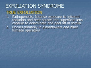 TRUE EXFOLIATION
1. Pathogenesis: Intense exposure to infrared
radiation and heat causes the superficial lens
capsule to delaminate and peel off in scrolls
2. Occurs primarily in glassblowers and blast
furnace operators
EXFOLIATION SYNDROME
 