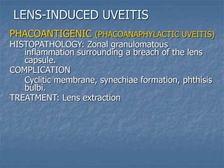 PHACOANTIGENIC (PHACOANAPHYLACTIC UVEITIS)
HISTOPATHOLOGY: Zonal granulomatous
inflammation surrounding a breach of the lens
capsule.
COMPLICATION
Cyclitic membrane, synechiae formation, phthisis
bulbi.
TREATMENT: Lens extraction
LENS-INDUCED UVEITIS
 