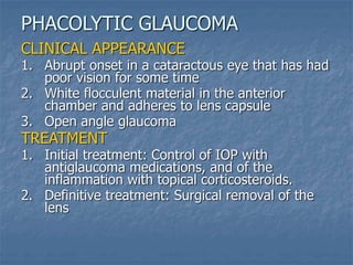 CLINICAL APPEARANCE
1. Abrupt onset in a cataractous eye that has had
poor vision for some time
2. White flocculent material in the anterior
chamber and adheres to lens capsule
3. Open angle glaucoma
TREATMENT
1. Initial treatment: Control of IOP with
antiglaucoma medications, and of the
inflammation with topical corticosteroids.
2. Definitive treatment: Surgical removal of the
lens
PHACOLYTIC GLAUCOMA
 