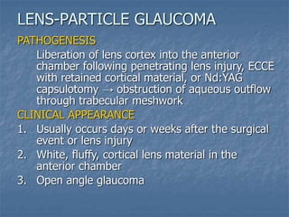 PATHOGENESIS
Liberation of lens cortex into the anterior
chamber following penetrating lens injury, ECCE
with retained cortical material, or Nd:YAG
capsulotomy → obstruction of aqueous outflow
through trabecular meshwork
CLINICAL APPEARANCE
1. Usually occurs days or weeks after the surgical
event or lens injury
2. White, fluffy, cortical lens material in the
anterior chamber
3. Open angle glaucoma
LENS-PARTICLE GLAUCOMA
 