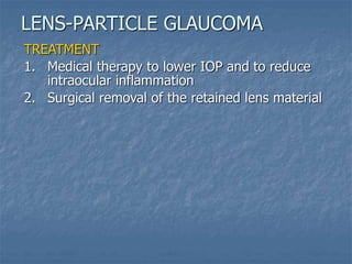 TREATMENT
1. Medical therapy to lower IOP and to reduce
intraocular inflammation
2. Surgical removal of the retained lens material
LENS-PARTICLE GLAUCOMA
 