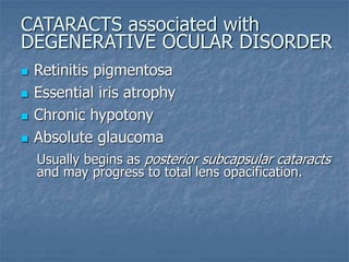  Retinitis pigmentosa
 Essential iris atrophy
 Chronic hypotony
 Absolute glaucoma
Usually begins as posterior subcapsular cataracts
and may progress to total lens opacification.
CATARACTS associated with
DEGENERATIVE OCULAR DISORDER
 