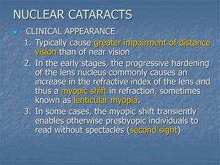  CLINICAL APPEARANCE
1. Typically cause greater impairment of distance
vision than of near vision
2. In the early stages, the progressive hardening
of the lens nucleus commonly causes an
increase in the refractive index of the lens and
thus a myopic shift in refraction, sometimes
known as lenticular myopia.
3. In some cases, the myopic shift transiently
enables otherwise presbyopic individuals to
read without spectacles (second sight)
NUCLEAR CATARACTS
 
