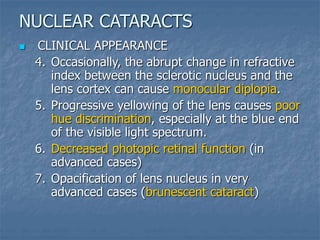  CLINICAL APPEARANCE
4. Occasionally, the abrupt change in refractive
index between the sclerotic nucleus and the
lens cortex can cause monocular diplopia.
5. Progressive yellowing of the lens causes poor
hue discrimination, especially at the blue end
of the visible light spectrum.
6. Decreased photopic retinal function (in
advanced cases)
7. Opacification of lens nucleus in very
advanced cases (brunescent cataract)
NUCLEAR CATARACTS
 