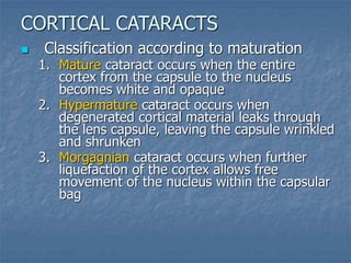  Classification according to maturation
1. Mature cataract occurs when the entire
cortex from the capsule to the nucleus
becomes white and opaque
2. Hypermature cataract occurs when
degenerated cortical material leaks through
the lens capsule, leaving the capsule wrinkled
and shrunken
3. Morgagnian cataract occurs when further
liquefaction of the cortex allows free
movement of the nucleus within the capsular
bag
CORTICAL CATARACTS
 