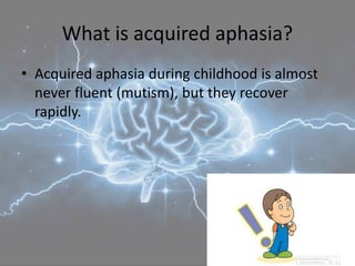 What is acquired aphasia?
• Acquired aphasia during childhood is almost
never fluent (mutism), but they recover
rapidly.
 