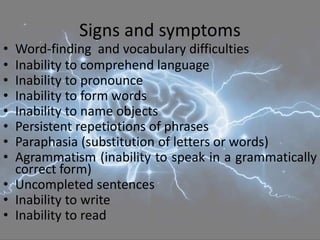 Signs and symptoms
• Word-finding and vocabulary difficulties
• Inability to comprehend language
• Inability to pronounce
• Inability to form words
• Inability to name objects
• Persistent repetiotions of phrases
• Paraphasia (substitution of letters or words)
• Agrammatism (inability to speak in a grammatically
correct form)
• Uncompleted sentences
• Inability to write
• Inability to read
 