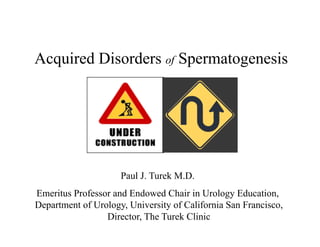 Acquired Disorders of Spermatogenesis




                     Paul J. Turek M.D.
Emeritus Professor and Endowed Chair in Urology Education,
Department of Urology, University of California San Francisco,
                 Director, The Turek Clinic
 