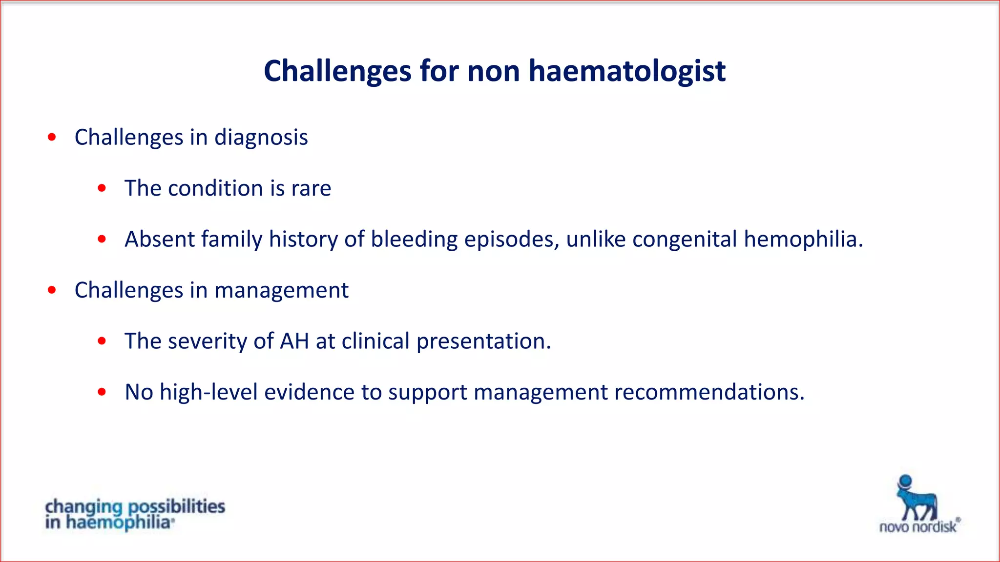 Challenges for non haematologist
• Challenges in diagnosis
• The condition is rare
• Absent family history of bleeding episodes, unlike congenital hemophilia.
• Challenges in management
• The severity of AH at clinical presentation.
• No high-level evidence to support management recommendations.
 