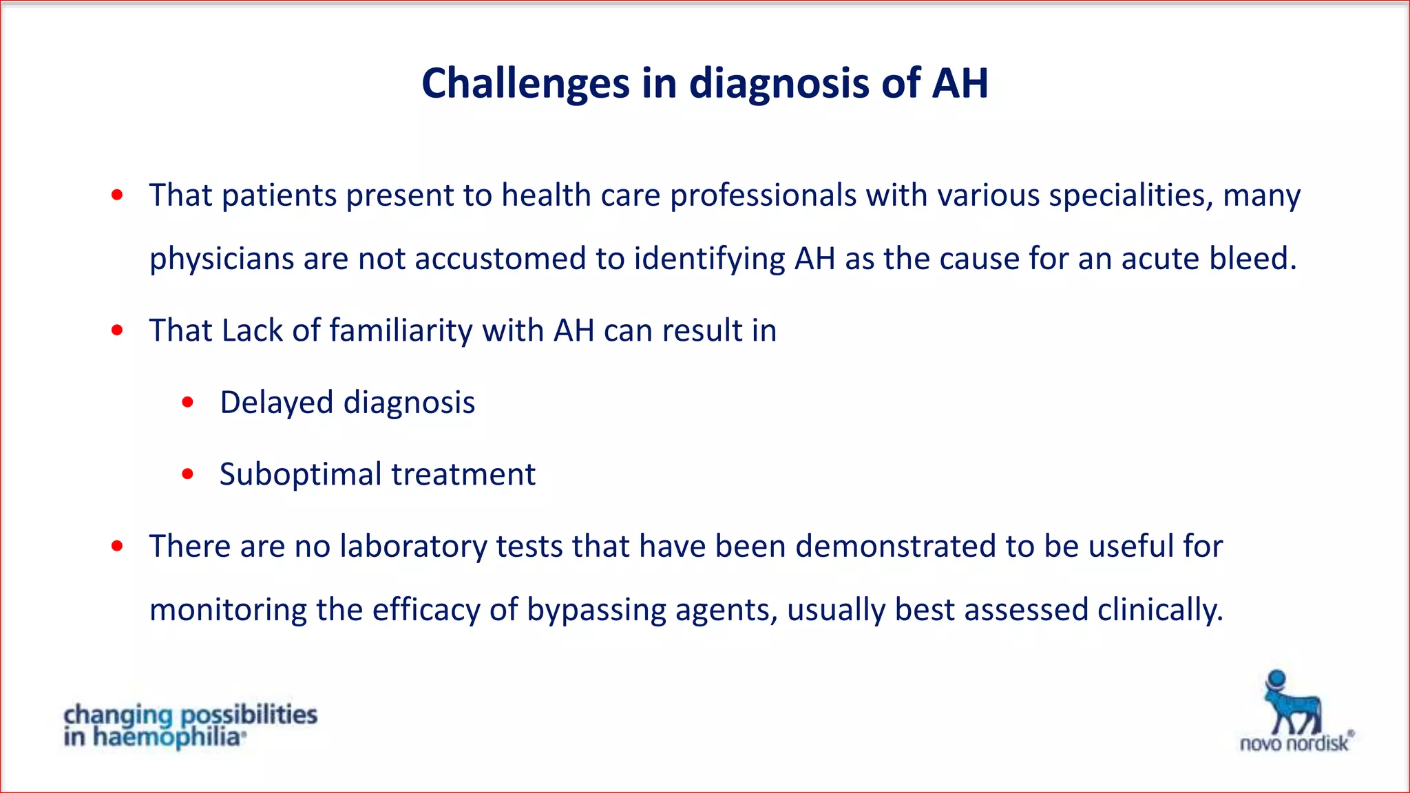 • That patients present to health care professionals with various specialities, many
physicians are not accustomed to identifying AH as the cause for an acute bleed.
• That Lack of familiarity with AH can result in
• Delayed diagnosis
• Suboptimal treatment
• There are no laboratory tests that have been demonstrated to be useful for
monitoring the efficacy of bypassing agents, usually best assessed clinically.
Challenges in diagnosis of AH
 
