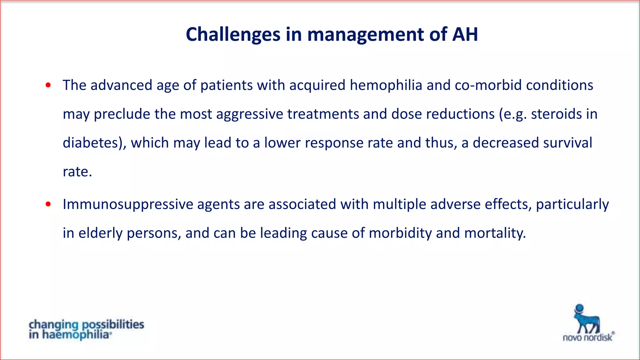 • The advanced age of patients with acquired hemophilia and co-morbid conditions
may preclude the most aggressive treatments and dose reductions (e.g. steroids in
diabetes), which may lead to a lower response rate and thus, a decreased survival
rate.
• Immunosuppressive agents are associated with multiple adverse effects, particularly
in elderly persons, and can be leading cause of morbidity and mortality.
Challenges in management of AH
 