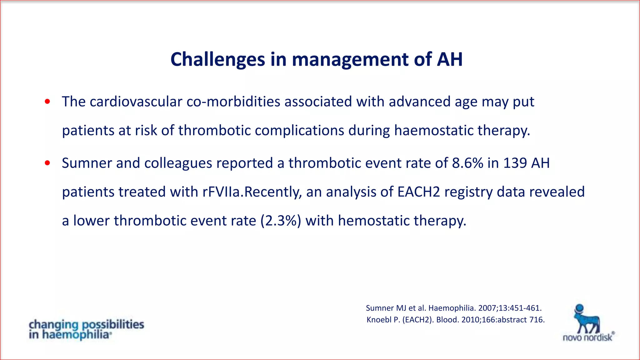 • The cardiovascular co-morbidities associated with advanced age may put
patients at risk of thrombotic complications during haemostatic therapy.
• Sumner and colleagues reported a thrombotic event rate of 8.6% in 139 AH
patients treated with rFVIIa.Recently, an analysis of EACH2 registry data revealed
a lower thrombotic event rate (2.3%) with hemostatic therapy.
Knoebl P. (EACH2). Blood. 2010;166:abstract 716.
Sumner MJ et al. Haemophilia. 2007;13:451-461.
Challenges in management of AH
 